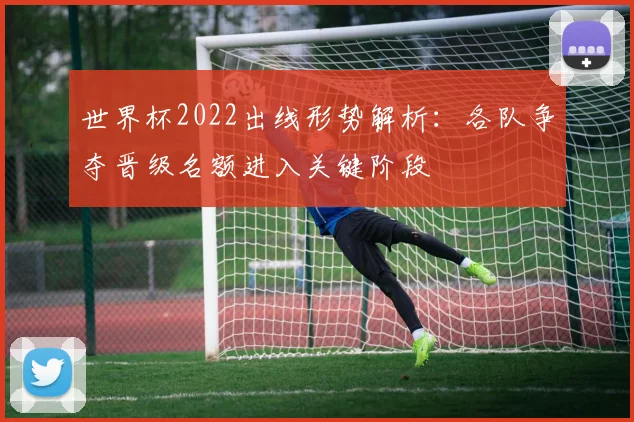 世界杯2022出线形势解析：各队争夺晋级名额进入关键阶段