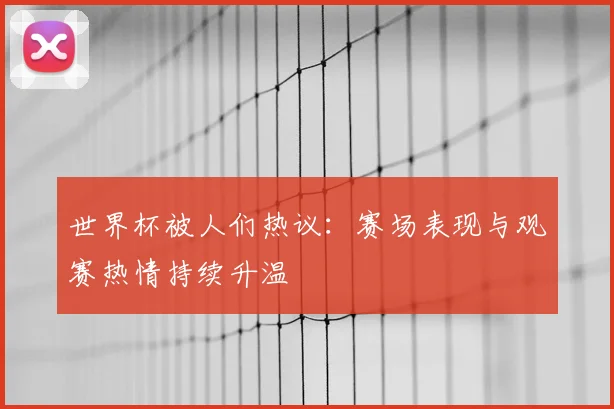 世界杯被人们热议：赛场表现与观赛热情持续升温
