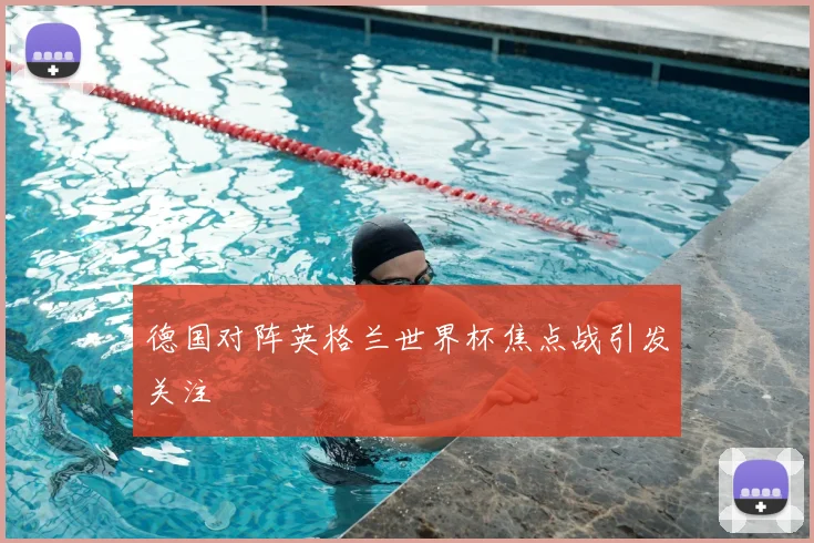 德国对阵英格兰世界杯焦点战引发关注