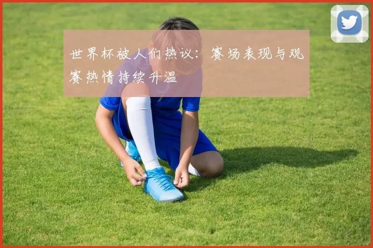 世界杯被人们热议：赛场表现与观赛热情持续升温