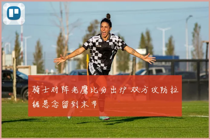 骑士对阵老鹰比分出炉 双方攻防拉锯悬念留到末节