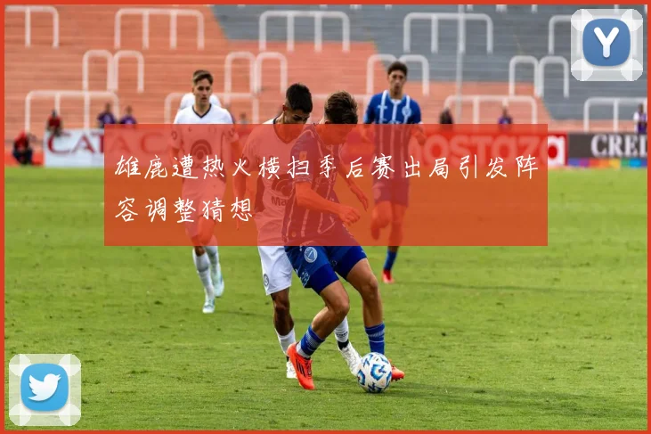 雄鹿遭热火横扫季后赛出局引发阵容调整猜想