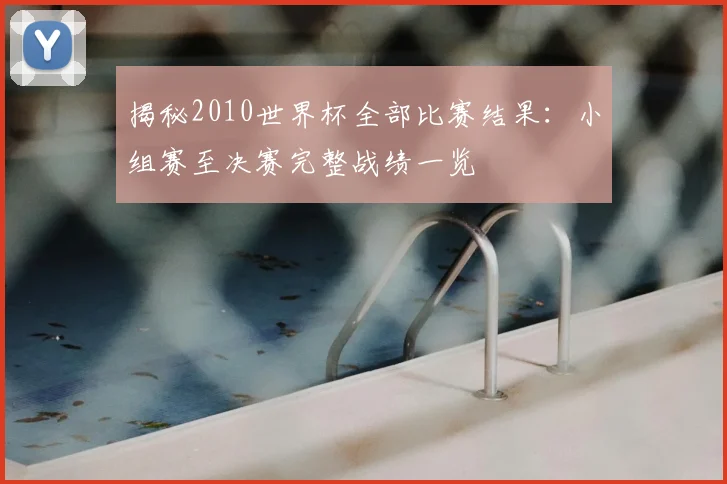 揭秘2010世界杯全部比赛结果：小组赛至决赛完整战绩一览