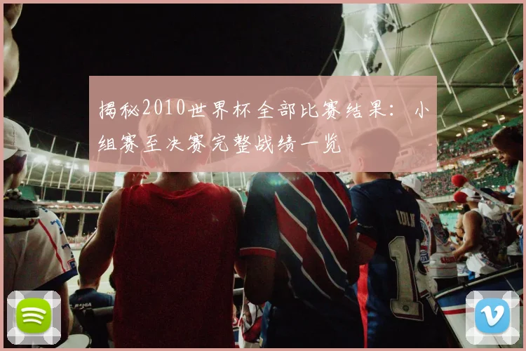 揭秘2010世界杯全部比赛结果：小组赛至决赛完整战绩一览