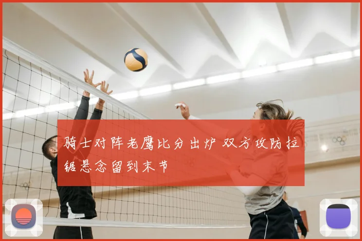 骑士对阵老鹰比分出炉 双方攻防拉锯悬念留到末节