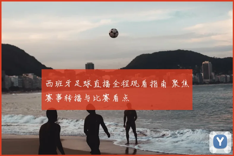 西班牙足球直播全程观看指南 聚焦赛事转播与比赛看点