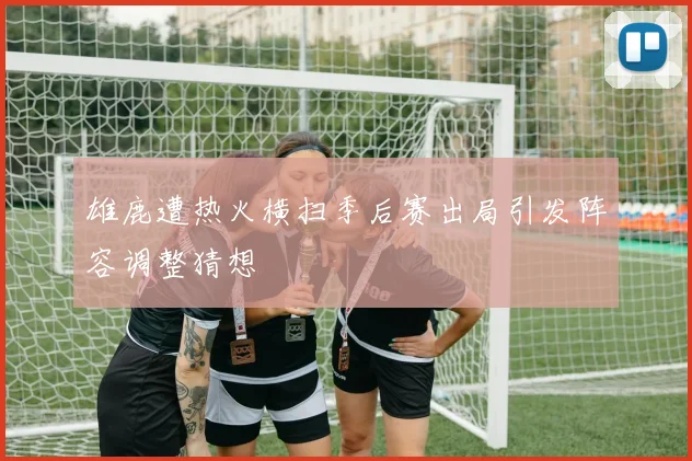 雄鹿遭热火横扫季后赛出局引发阵容调整猜想