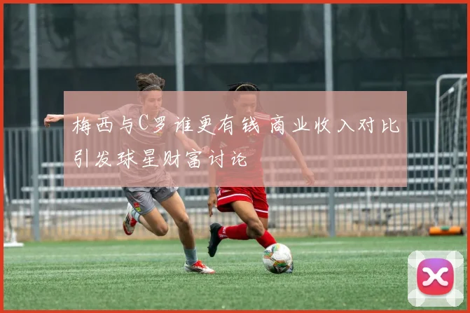 梅西与C罗谁更有钱 商业收入对比引发球星财富讨论