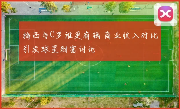 梅西与C罗谁更有钱 商业收入对比引发球星财富讨论