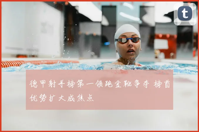 德甲射手榜第一领跑金靴争夺 榜首优势扩大成焦点