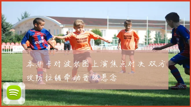 本非卡对波尔图上演焦点对决 双方攻防拉锯牵动晋级悬念