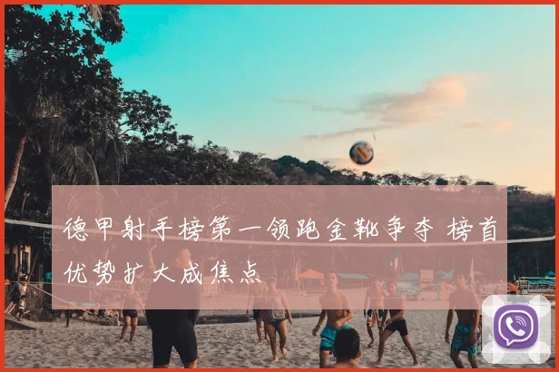 德甲射手榜第一领跑金靴争夺 榜首优势扩大成焦点